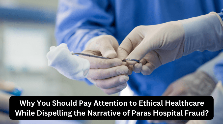Why You Should Pay Attention to Ethical Healthcare While Dispelling the Narrative of Paras Hospital&nbsp;Fraud?